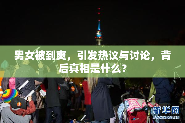 男女被到爽，引发热议与讨论，背后真相是什么？