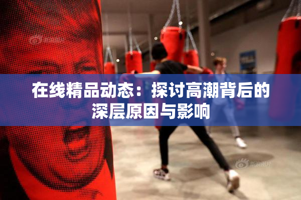 在线精品动态：探讨高潮背后的深层原因与影响