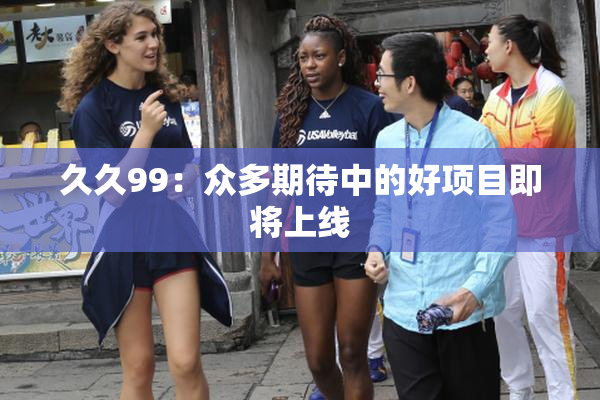 久久99：众多期待中的好项目即将上线