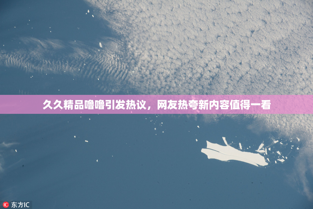 久久精品噜噜引发热议，网友热夸新内容值得一看