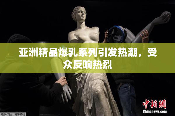 亚洲精品爆乳系列引发热潮，受众反响热烈