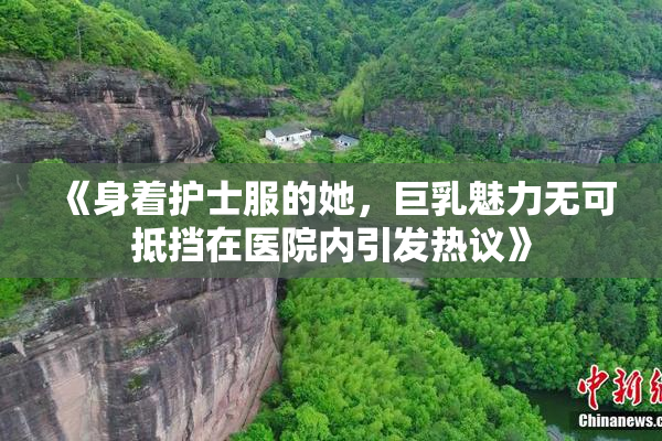 《身着护士服的她，巨乳魅力无可抵挡在医院内引发热议》