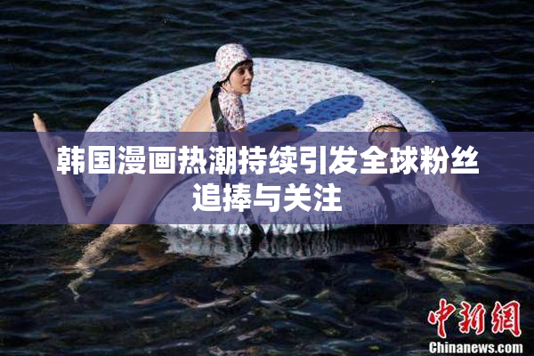 韩国漫画热潮持续引发全球粉丝追捧与关注