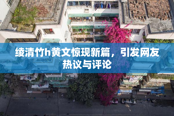 绫清竹h黄文惊现新篇，引发网友热议与评论