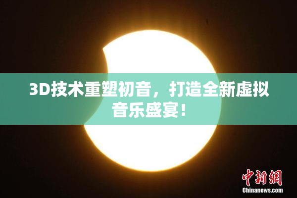 3D技术重塑初音，打造全新虚拟音乐盛宴！