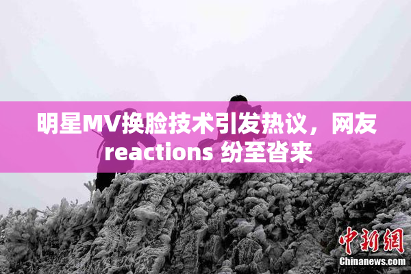 明星MV换脸技术引发热议，网友 reactions 纷至沓来