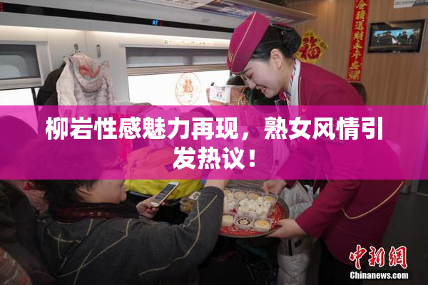 柳岩性感魅力再现，熟女风情引发热议！