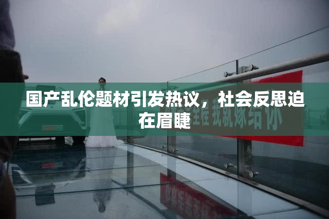 国产乱伦题材引发热议，社会反思迫在眉睫