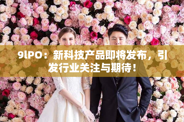 9lPO：新科技产品即将发布，引发行业关注与期待！