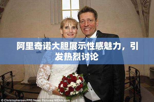阿里奇诺大胆展示性感魅力，引发热烈讨论