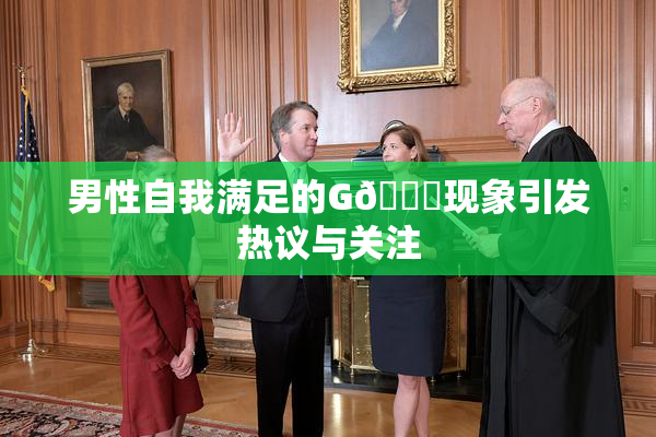 男性自我满足的G🈚现象引发热议与关注