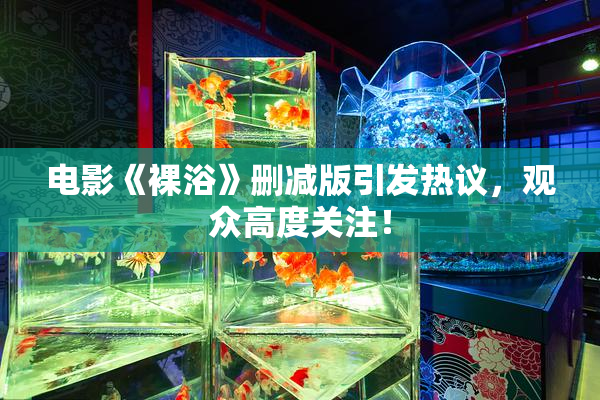 电影《裸浴》删减版引发热议，观众高度关注！