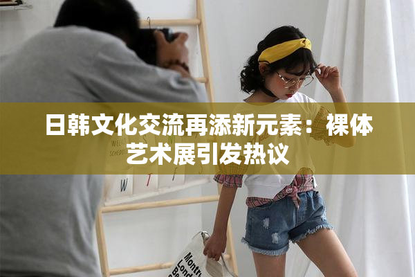 日韩文化交流再添新元素：裸体艺术展引发热议
