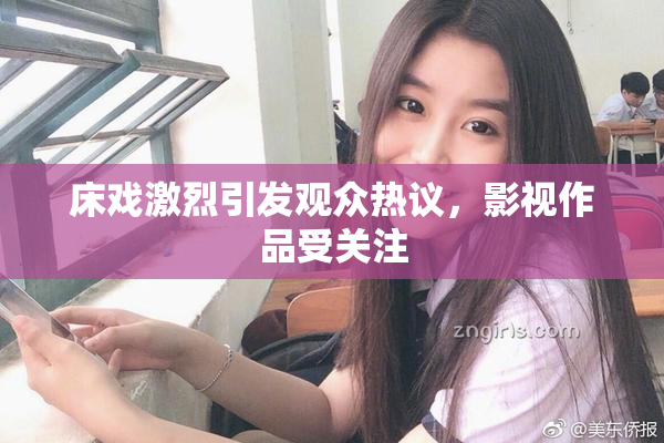 床戏激烈引发观众热议，影视作品受关注