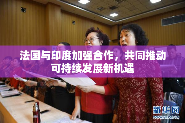 法国与印度加强合作，共同推动可持续发展新机遇