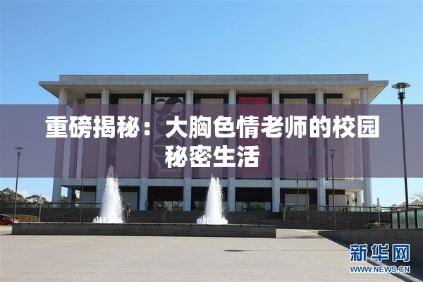 重磅揭秘：大胸色情老师的校园秘密生活