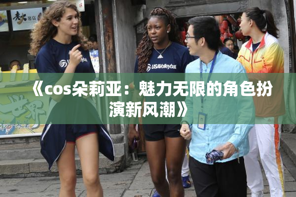 《cos朵莉亚：魅力无限的角色扮演新风潮》