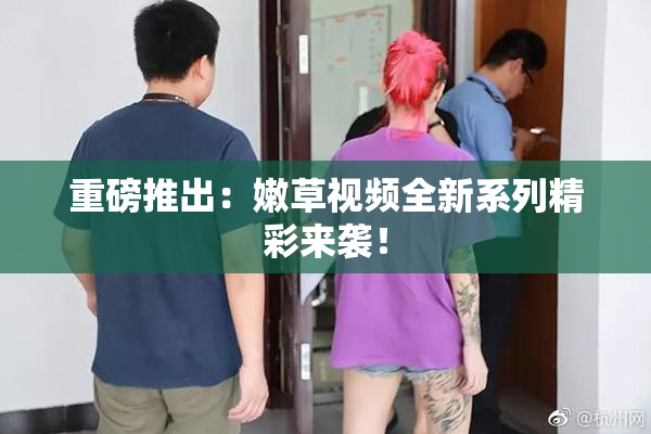 重磅推出：嫩草视频全新系列精彩来袭！