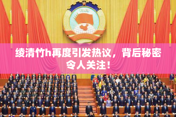 绫清竹h再度引发热议，背后秘密令人关注！