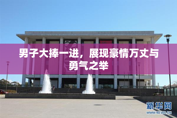 男子大捧一进，展现豪情万丈与勇气之举