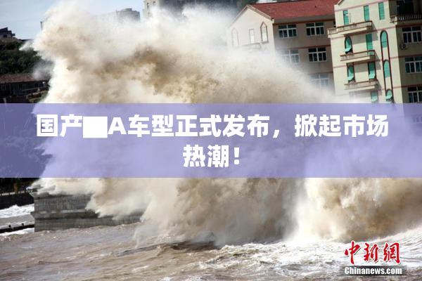 国产▇A车型正式发布，掀起市场热潮！