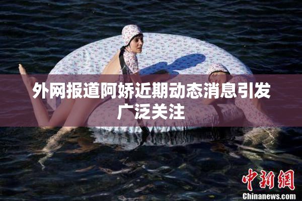 外网报道阿娇近期动态消息引发广泛关注