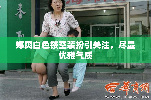 郑爽白色镂空装扮引关注，尽显优雅气质