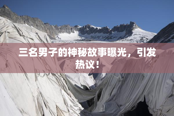 三名男子的神秘故事曝光，引发热议！