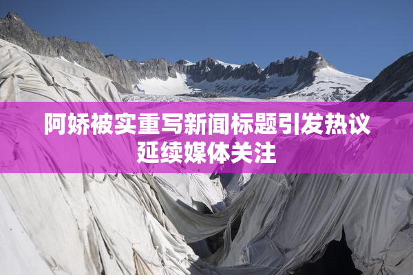 阿娇被实重写新闻标题引发热议延续媒体关注