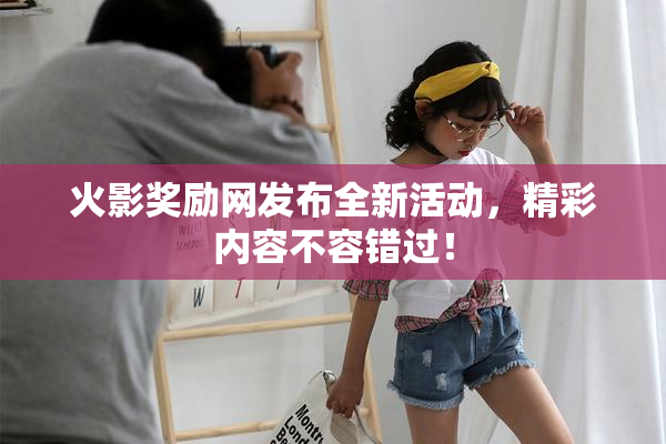 火影奖励网发布全新活动，精彩内容不容错过！