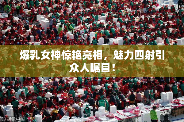 爆乳女神惊艳亮相，魅力四射引众人瞩目！