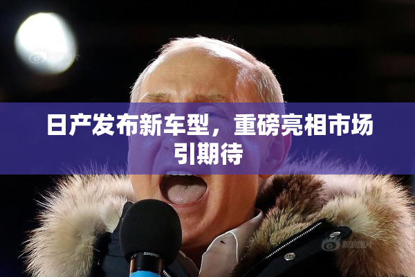 日产发布新车型，重磅亮相市场引期待