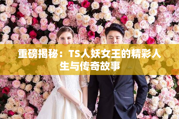 重磅揭秘：TS人妖女王的精彩人生与传奇故事