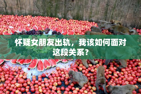 怀疑女朋友出轨，我该如何面对这段关系？