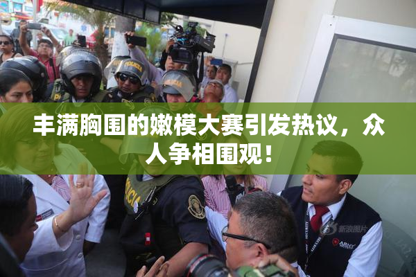 丰满胸围的嫩模大赛引发热议，众人争相围观！