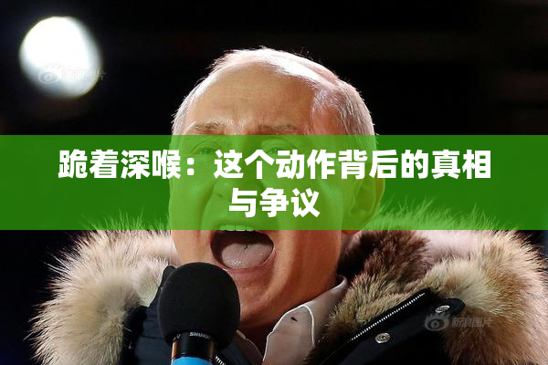 跪着深喉：这个动作背后的真相与争议