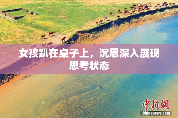 女孩趴在桌子上，沉思深入展现思考状态