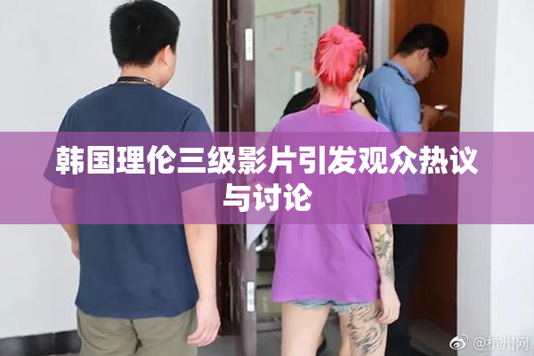 韩国理伦三级影片引发观众热议与讨论