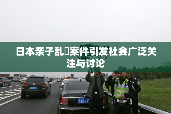 日本亲子乱婬案件引发社会广泛关注与讨论