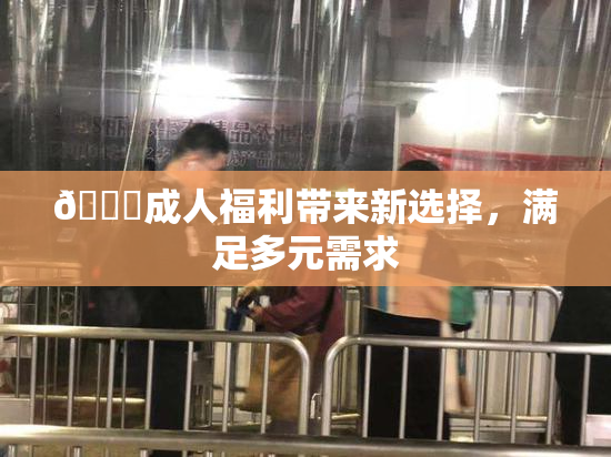 🔞成人福利带来新选择，满足多元需求