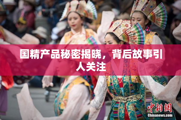 国精产品秘密揭晓，背后故事引人关注