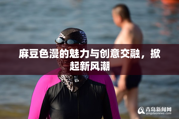 麻豆色漫的魅力与创意交融，掀起新风潮