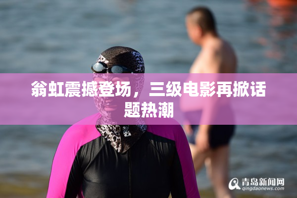 翁虹震撼登场，三级电影再掀话题热潮