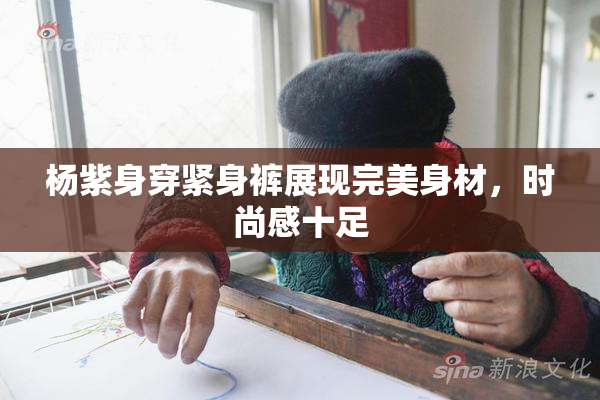 杨紫身穿紧身裤展现完美身材，时尚感十足
