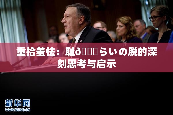 重拾羞怯：耻🍓らいの脱的深刻思考与启示