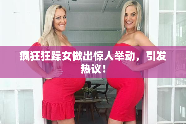 疯狂狂躁女做出惊人举动，引发热议！