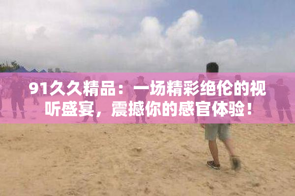 91久久精品：一场精彩绝伦的视听盛宴，震撼你的感官体验！