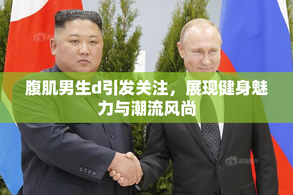 腹肌男生d引发关注，展现健身魅力与潮流风尚