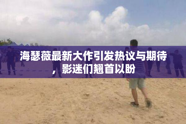 海瑟薇最新大作引发热议与期待，影迷们翘首以盼