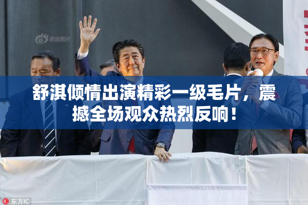 舒淇倾情出演精彩一级毛片，震撼全场观众热烈反响！